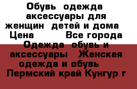 Обувь, одежда, аксессуары для женщин, детей и дома › Цена ­ 100 - Все города Одежда, обувь и аксессуары » Женская одежда и обувь   . Пермский край,Кунгур г.